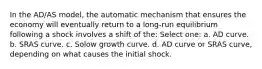 In the AD/AS model, the automatic mechanism that ensures the economy will eventually return to a long-run equilibrium following a shock involves a shift of the: Select one: a. AD curve. b. SRAS curve. c. Solow growth curve. d. AD curve or SRAS curve, depending on what causes the initial shock.