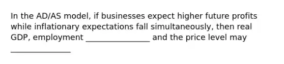 In the AD/AS model, if businesses expect higher future profits while inflationary expectations fall simultaneously, then real GDP, employment ________________ and the price level may _______________