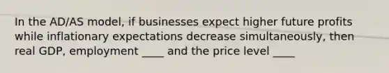 In the AD/AS model, if businesses expect higher future profits while inflationary expectations decrease simultaneously, then real GDP, employment ____ and the price level ____