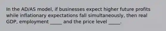 In the AD/AS model, if businesses expect higher future profits while inflationary expectations fall simultaneously, then real GDP, employment _____ and the price level _____.