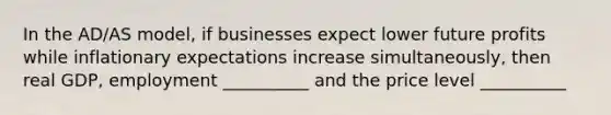 In the AD/AS model, if businesses expect lower future profits while inflationary expectations increase simultaneously, then real GDP, employment __________ and the price level __________