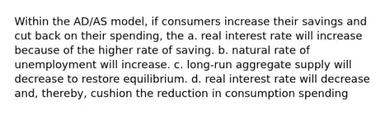 Within the AD/AS model, if consumers increase their savings and cut back on their spending, the a. real interest rate will increase because of the higher rate of saving. b. natural rate of unemployment will increase. c. long-run aggregate supply will decrease to restore equilibrium. d. real interest rate will decrease and, thereby, cushion the reduction in consumption spending