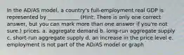 In the AD/AS model, a country's full-employment real GDP is represented by ____________ (Hint: There is only one correct answer, but you can mark more than one answer if you're not sure.) prices. a. aggregate demand b. long-run aggregate supply c. short-run aggregate supply d. an increase in the price level e. employment is not part of the AD/AS model or graph