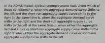 In the AD/AS model, cyclical unemployment rises under which of these conditions? a. when the aggregate demand curve shifts to the left and the short-run aggreagte supply curve shifts to the right at the same time b. when the aggregate demand curve shifts to the right and the short-run aggreagte supply curve shifts to the left at the same time c. when either the aggregate demand curve or short-run aggregate supply curve shifts to the right d. when either the aggregate demand curve or short-run aggregate supply curve shifts to the left