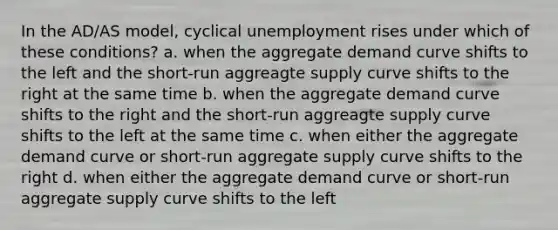 In the AD/AS model, cyclical unemployment rises under which of these conditions? a. when the aggregate demand curve shifts to the left and the short-run aggreagte supply curve shifts to the right at the same time b. when the aggregate demand curve shifts to the right and the short-run aggreagte supply curve shifts to the left at the same time c. when either the aggregate demand curve or short-run aggregate supply curve shifts to the right d. when either the aggregate demand curve or short-run aggregate supply curve shifts to the left