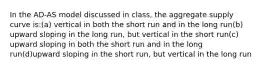 In the AD-AS model discussed in class, the aggregate supply curve is:(a) vertical in both the short run and in the long run(b) upward sloping in the long run, but vertical in the short run(c) upward sloping in both the short run and in the long run(d)upward sloping in the short run, but vertical in the long run