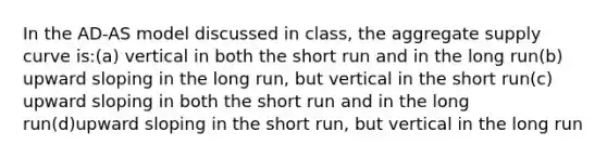 In the AD-AS model discussed in class, the aggregate supply curve is:(a) vertical in both the short run and in the long run(b) upward sloping in the long run, but vertical in the short run(c) upward sloping in both the short run and in the long run(d)upward sloping in the short run, but vertical in the long run