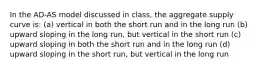 In the AD-AS model discussed in class, the aggregate supply curve is: (a) vertical in both the short run and in the long run (b) upward sloping in the long run, but vertical in the short run (c) upward sloping in both the short run and in the long run (d) upward sloping in the short run, but vertical in the long run