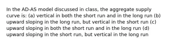 In the AD-AS model discussed in class, the aggregate supply curve is: (a) vertical in both the short run and in the long run (b) upward sloping in the long run, but vertical in the short run (c) upward sloping in both the short run and in the long run (d) upward sloping in the short run, but vertical in the long run