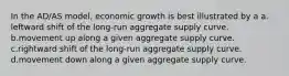 In the AD/AS model, economic growth is best illustrated by a a. leftward shift of the long-run aggregate supply curve. b.movement up along a given aggregate supply curve. c.rightward shift of the long-run aggregate supply curve. d.movement down along a given aggregate supply curve.