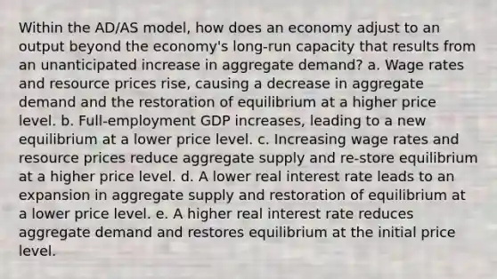 Within the AD/AS model, how does an economy adjust to an output beyond the economy's long-run capacity that results from an unanticipated increase in aggregate demand? a. Wage rates and resource prices rise, causing a decrease in aggregate demand and the restoration of equilibrium at a higher price level. b. Full-employment GDP increases, leading to a new equilibrium at a lower price level. c. Increasing wage rates and resource prices reduce aggregate supply and re-store equilibrium at a higher price level. d. A lower real interest rate leads to an expansion in aggregate supply and restoration of equilibrium at a lower price level. e. A higher real interest rate reduces aggregate demand and restores equilibrium at the initial price level.