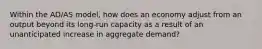 Within the AD/AS model, how does an economy adjust from an output beyond its long-run capacity as a result of an unanticipated increase in aggregate demand?