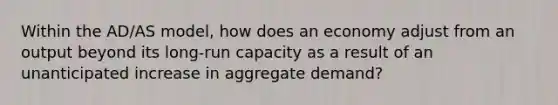 Within the AD/AS model, how does an economy adjust from an output beyond its long-run capacity as a result of an unanticipated increase in aggregate demand?