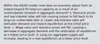 Within the AD/AS model, how does an economy adjust from an output beyond its long-run capacity as a result of an unanticipated increase in aggregate demand? a. Resource prices and real interest rates will rise causing output to fall back to its long-run sustainable rate. b. Lower real interest rates will stimulate demand and restore equilibrium at the initial price level. c. Wage rates and resource prices will fall, causing a decrease in aggregate demand and the restoration of equilibrium at a higher price level. d. Long-run aggregate supply will increase, leading to a new equilibrium at a lower price level.