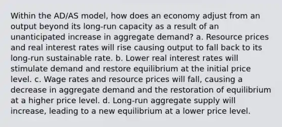 Within the AD/AS model, how does an economy adjust from an output beyond its long-run capacity as a result of an unanticipated increase in aggregate demand? a. Resource prices and real interest rates will rise causing output to fall back to its long-run sustainable rate. b. Lower real interest rates will stimulate demand and restore equilibrium at the initial price level. c. Wage rates and resource prices will fall, causing a decrease in aggregate demand and the restoration of equilibrium at a higher price level. d. Long-run aggregate supply will increase, leading to a new equilibrium at a lower price level.