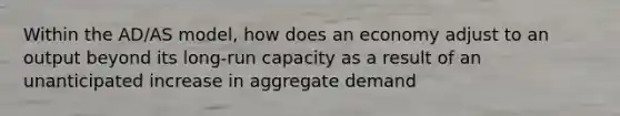 Within the AD/AS model, how does an economy adjust to an output beyond its long-run capacity as a result of an unanticipated increase in aggregate demand