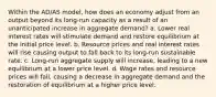 Within the AD/AS model, how does an economy adjust from an output beyond its long-run capacity as a result of an unanticipated increase in aggregate demand? a. Lower real interest rates will stimulate demand and restore equilibrium at the initial price level. b. Resource prices and real interest rates will rise causing output to fall back to its long-run sustainable rate. c. Long-run aggregate supply will increase, leading to a new equilibrium at a lower price level. d. Wage rates and resource prices will fall, causing a decrease in aggregate demand and the restoration of equilibrium at a higher price level.