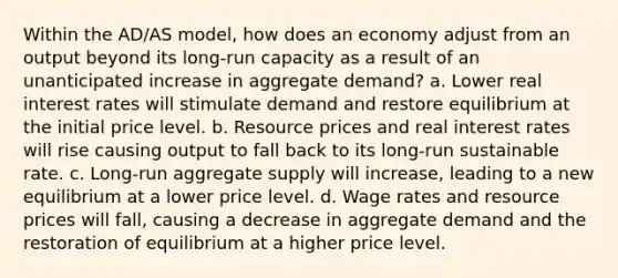 Within the AD/AS model, how does an economy adjust from an output beyond its long-run capacity as a result of an unanticipated increase in aggregate demand? a. Lower real interest rates will stimulate demand and restore equilibrium at the initial price level. b. Resource prices and real interest rates will rise causing output to fall back to its long-run sustainable rate. c. Long-run aggregate supply will increase, leading to a new equilibrium at a lower price level. d. Wage rates and resource prices will fall, causing a decrease in aggregate demand and the restoration of equilibrium at a higher price level.