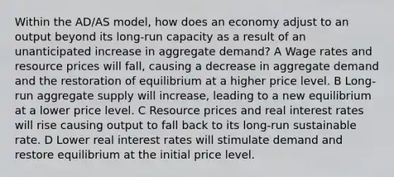 Within the AD/AS model, how does an economy adjust to an output beyond its long-run capacity as a result of an unanticipated increase in aggregate demand? A Wage rates and resource prices will fall, causing a decrease in aggregate demand and the restoration of equilibrium at a higher price level. B Long-run aggregate supply will increase, leading to a new equilibrium at a lower price level. C Resource prices and real interest rates will rise causing output to fall back to its long-run sustainable rate. D Lower real interest rates will stimulate demand and restore equilibrium at the initial price level.