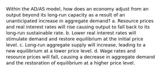 Within the AD/AS model, how does an economy adjust from an output beyond its long-run capacity as a result of an unanticipated increase in aggregate demand? a. Resource prices and real interest rates will rise causing output to fall back to its long-run sustainable rate. b. Lower real interest rates will stimulate demand and restore equilibrium at the initial price level. c. Long-run aggregate supply will increase, leading to a new equilibrium at a lower price level. d. Wage rates and resource prices will fall, causing a decrease in aggregate demand and the restoration of equilibrium at a higher price level.