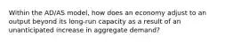 Within the AD/AS model, how does an economy adjust to an output beyond its long-run capacity as a result of an unanticipated increase in aggregate demand?