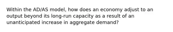 Within the AD/AS model, how does an economy adjust to an output beyond its long-run capacity as a result of an unanticipated increase in aggregate demand?