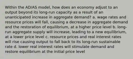 Within the AD/AS model, how does an economy adjust to an output beyond its long-run capacity as a result of an unanticipated increase in aggregate demand? a. wage rates and resource prices will fall, causing a decrease in aggregate demand and the restoration of equilibrium, at a higher price level b. long-run aggregate supply will increase, leading to a new equilibrium, at a lower price level c. resource prices and real interest rates will rise causing output to fall back to its long-run sustainable rate d. lower real interest rates will stimulate demand and restore equilibrium at the initial price level