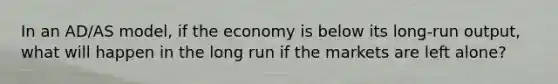 In an AD/AS model, if the economy is below its long-run output, what will happen in the long run if the markets are left alone?