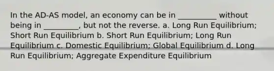 In the AD-AS model, an economy can be in __________ without being in _________, but not the reverse. a. Long Run Equilibrium; Short Run Equilibrium b. Short Run Equilibrium; Long Run Equilibrium c. Domestic Equilibrium; Global Equilibrium d. Long Run Equilibrium; Aggregate Expenditure Equilibrium