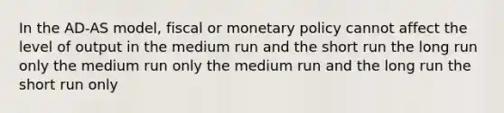 In the AD-AS model, fiscal or monetary policy cannot affect the level of output in the medium run and the short run the long run only the medium run only the medium run and the long run the short run only