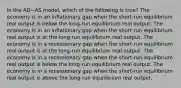 In the AD−AS model, which of the following is true? The economy is in an inflationary gap when the short-run equilibrium real output is below the long-run equilibrium real output. The economy is in an inflationary gap when the short-run equilibrium real output is at the long-run equilibrium real output. The economy is in a recessionary gap when the short-run equilibrium real output is at the long-run equilibrium real output. The economy is in a recessionary gap when the short-run equilibrium real output is below the long-run equilibrium real output. The economy is in a recessionary gap when the short-run equilibrium real output is above the long-run equilibrium real output.