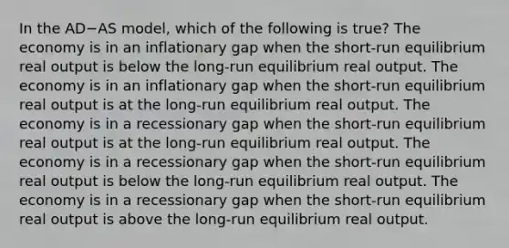 In the AD−AS model, which of the following is true? The economy is in an inflationary gap when the short-run equilibrium real output is below the long-run equilibrium real output. The economy is in an inflationary gap when the short-run equilibrium real output is at the long-run equilibrium real output. The economy is in a recessionary gap when the short-run equilibrium real output is at the long-run equilibrium real output. The economy is in a recessionary gap when the short-run equilibrium real output is below the long-run equilibrium real output. The economy is in a recessionary gap when the short-run equilibrium real output is above the long-run equilibrium real output.