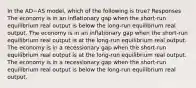 In the AD−AS model, which of the following is true? Responses The economy is in an inflationary gap when the short-run equilibrium real output is below the long-run equilibrium real output. The economy is in an inflationary gap when the short-run equilibrium real output is at the long-run equilibrium real output. The economy is in a recessionary gap when the short-run equilibrium real output is at the long-run equilibrium real output. The economy is in a recessionary gap when the short-run equilibrium real output is below the long-run equilibrium real output.