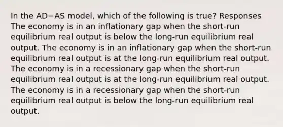 In the AD−AS model, which of the following is true? Responses The economy is in an inflationary gap when the short-run equilibrium real output is below the long-run equilibrium real output. The economy is in an inflationary gap when the short-run equilibrium real output is at the long-run equilibrium real output. The economy is in a recessionary gap when the short-run equilibrium real output is at the long-run equilibrium real output. The economy is in a recessionary gap when the short-run equilibrium real output is below the long-run equilibrium real output.