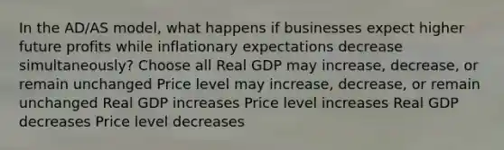 In the AD/AS model, what happens if businesses expect higher future profits while inflationary expectations decrease simultaneously? Choose all Real GDP may increase, decrease, or remain unchanged Price level may increase, decrease, or remain unchanged Real GDP increases Price level increases Real GDP decreases Price level decreases