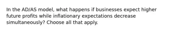 In the AD/AS model, what happens if businesses expect higher future profits while inflationary expectations decrease simultaneously? Choose all that apply.