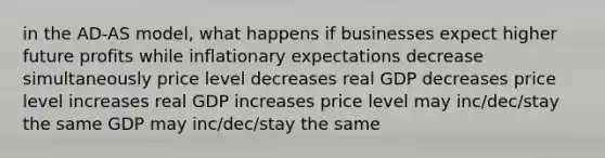 in the AD-AS model, what happens if businesses expect higher future profits while inflationary expectations decrease simultaneously price level decreases real GDP decreases price level increases real GDP increases price level may inc/dec/stay the same GDP may inc/dec/stay the same