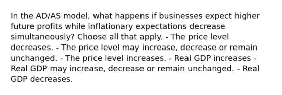 In the AD/AS model, what happens if businesses expect higher future profits while inflationary expectations decrease simultaneously? Choose all that apply. - The price level decreases. - The price level may increase, decrease or remain unchanged. - The price level increases. - Real GDP increases - Real GDP may increase, decrease or remain unchanged. - Real GDP decreases.