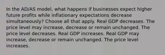 In the AD/AS model, what happens if businesses expect higher future profits while inflationary expectations decrease simultaneously? Choose all that apply. Real GDP decreases. The price level may increase, decrease or remain unchanged. The price level decreases. Real GDP increases. Real GDP may increase, decrease or remain unchanged. The price level increases.