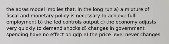 the ad/as model implies that, in the long run a) a mixture of fiscal and monetary policy is necessary to achieve full employment b) the fed controls output c) the economy adjusts very quickly to demand shocks d) changes in government spending have no effect on gdp e) the price level never changes