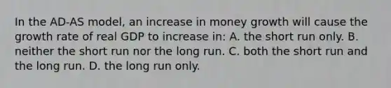 In the AD-AS model, an increase in money growth will cause the growth rate of real GDP to increase in: A. the short run only. B. neither the short run nor the long run. C. both the short run and the long run. D. the long run only.