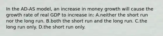 In the AD-AS model, an increase in money growth will cause the growth rate of real GDP to increase in: A.neither the short run nor the long run. B.both the short run and the long run. C.the long run only. D.the short run only.