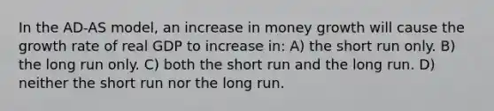 In the AD-AS model, an increase in money growth will cause the growth rate of real GDP to increase in: A) the short run only. B) the long run only. C) both the short run and the long run. D) neither the short run nor the long run.