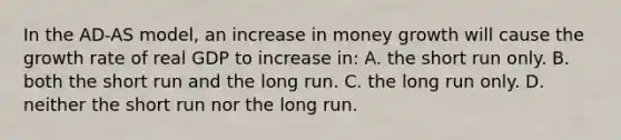 In the AD-AS model, an increase in money growth will cause the growth rate of real GDP to increase in: A. the short run only. B. both the short run and the long run. C. the long run only. D. neither the short run nor the long run.