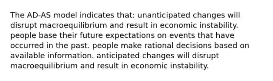 The AD-AS model indicates that: unanticipated changes will disrupt macroequilibrium and result in economic instability. people base their future expectations on events that have occurred in the past. people make rational decisions based on available information. anticipated changes will disrupt macroequilibrium and result in economic instability.