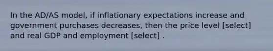 In the AD/AS model, if inflationary expectations increase and government purchases decreases, then the price level [select] and real GDP and employment [select] .