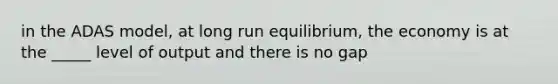 in the ADAS model, at long run equilibrium, the economy is at the _____ level of output and there is no gap