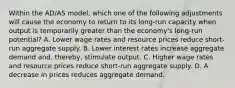 Within the AD/AS model, which one of the following adjustments will cause the economy to return to its long-run capacity when output is temporarily greater than the economy's long-run potential? A. Lower wage rates and resource prices reduce short-run aggregate supply. B. Lower interest rates increase aggregate demand and, thereby, stimulate output. C. Higher wage rates and resource prices reduce short-run aggregate supply. D. A decrease in prices reduces aggregate demand.