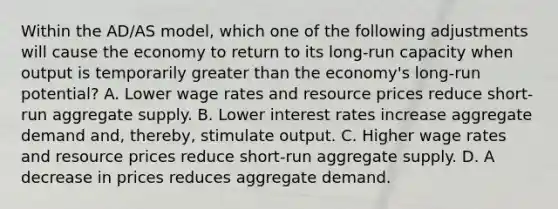 Within the AD/AS model, which one of the following adjustments will cause the economy to return to its long-run capacity when output is temporarily greater than the economy's long-run potential? A. Lower wage rates and resource prices reduce short-run aggregate supply. B. Lower interest rates increase aggregate demand and, thereby, stimulate output. C. Higher wage rates and resource prices reduce short-run aggregate supply. D. A decrease in prices reduces aggregate demand.