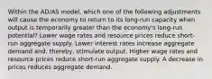 Within the AD/AS model, which one of the following adjustments will cause the economy to return to its long-run capacity when output is temporarily greater than the economy's long-run potential? Lower wage rates and resource prices reduce short-run aggregate supply. Lower interest rates increase aggregate demand and, thereby, stimulate output. Higher wage rates and resource prices reduce short-run aggregate supply. A decrease in prices reduces aggregate demand.